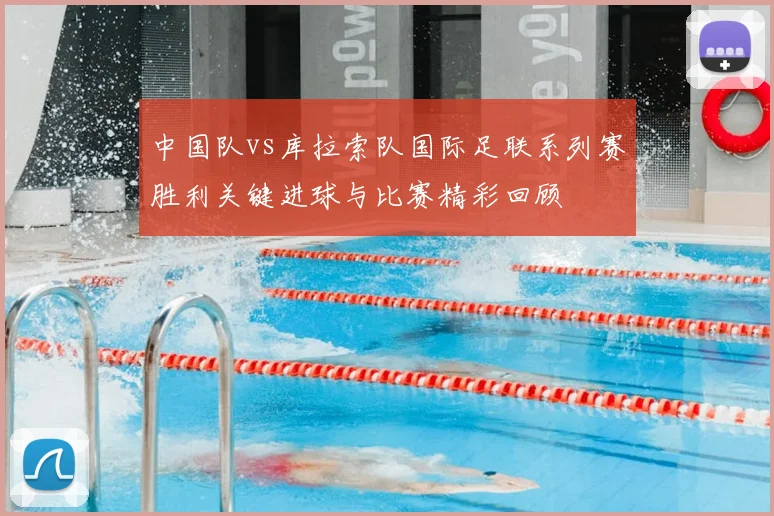 中国队vs库拉索队国际足联系列赛胜利关键进球与比赛精彩回顾
