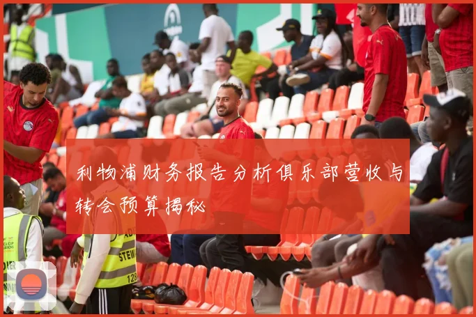 利物浦财务报告分析俱乐部营收与转会预算揭秘
