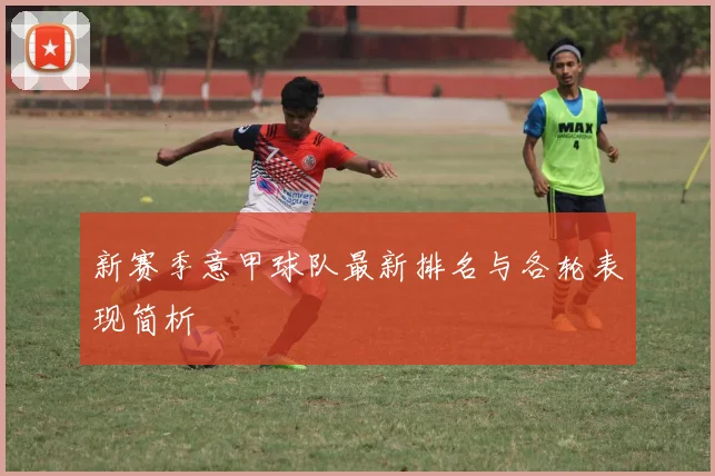 新赛季意甲球队最新排名与各轮表现简析