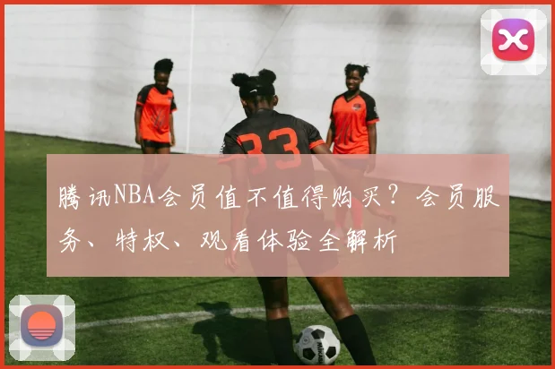 腾讯NBA会员值不值得购买？会员服务、特权、观看体验全解析
