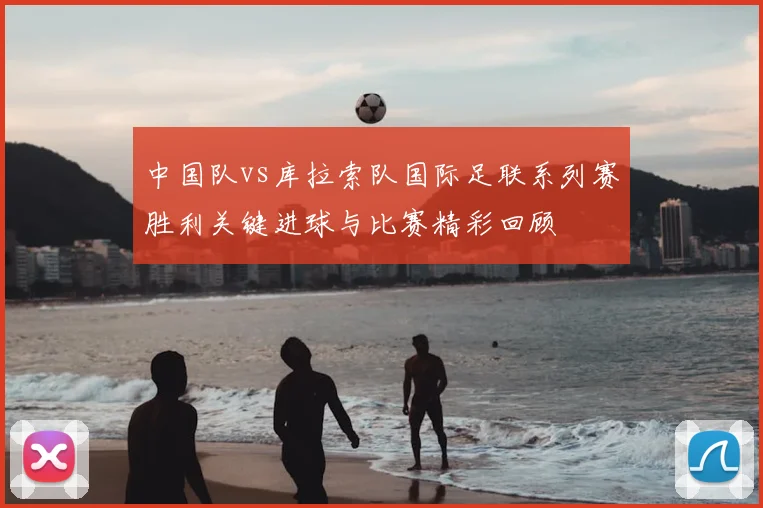 中国队vs库拉索队国际足联系列赛胜利关键进球与比赛精彩回顾